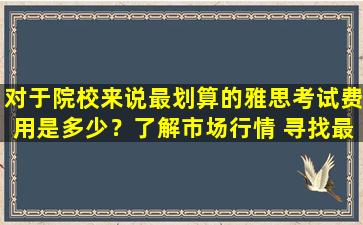 对于院校来说最划算的雅思考试费用是多少？了解市场行情 寻找最具性价比的雅思培训机构